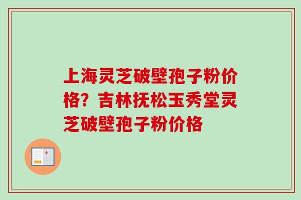 上海灵芝破壁孢子粉价格？吉林抚松玉秀堂灵芝破壁孢子粉价格