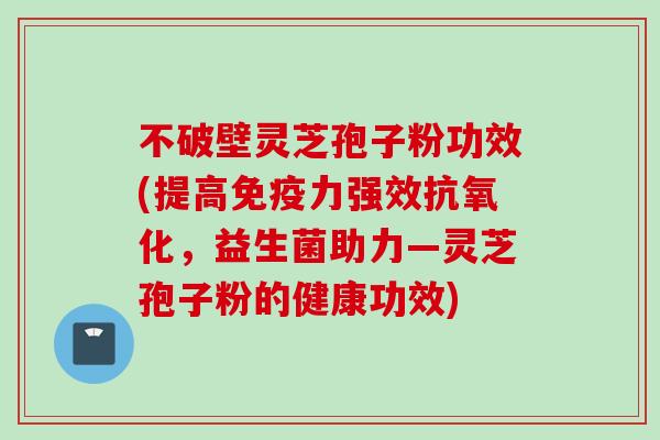 不破壁灵芝孢子粉功效(提高免疫力强效抗氧化，益生菌助力—灵芝孢子粉的健康功效)