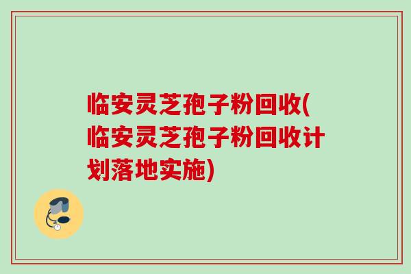 临安灵芝孢子粉回收(临安灵芝孢子粉回收计划落地实施)