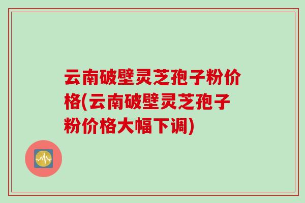 云南破壁灵芝孢子粉价格(云南破壁灵芝孢子粉价格大幅下调)