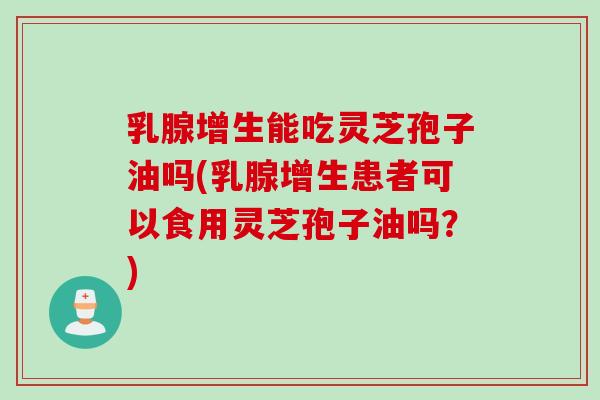 乳腺增生能吃灵芝孢子油吗(乳腺增生患者可以食用灵芝孢子油吗？)