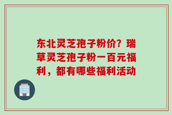 东北灵芝孢子粉价？瑞草灵芝孢子粉一百元福利，都有哪些福利活动