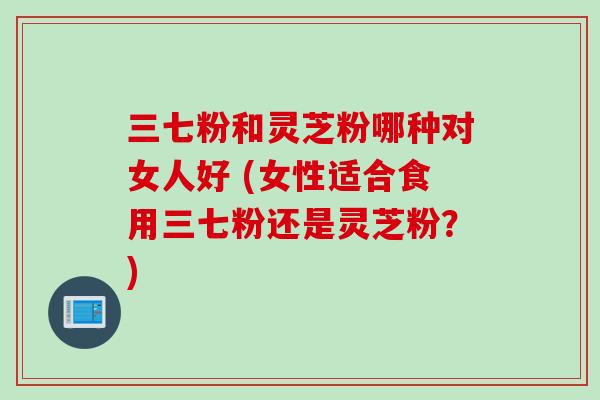 三七粉和灵芝粉哪种对女人好 (女性适合食用三七粉还是灵芝粉？)