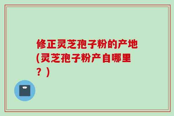 修正灵芝孢子粉的产地(灵芝孢子粉产自哪里？)