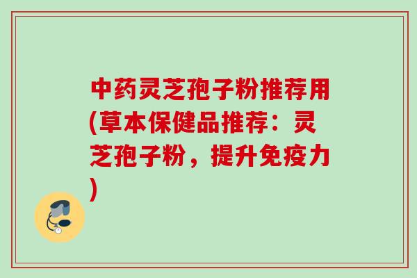 灵芝孢子粉推荐用(草本保健品推荐：灵芝孢子粉，提升免疫力)