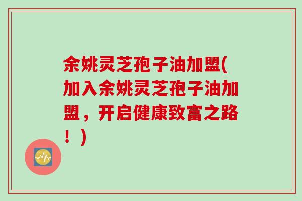 余姚灵芝孢子油加盟(加入余姚灵芝孢子油加盟，开启健康致富之路！)