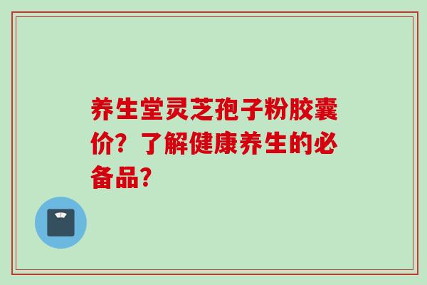 养生堂灵芝孢子粉胶囊价？了解健康养生的必备品？