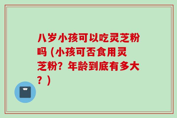 八岁小孩可以吃灵芝粉吗 (小孩可否食用灵芝粉？年龄到底有多大？)