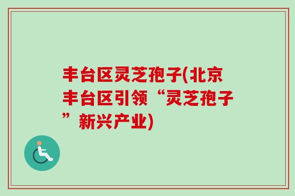 丰台区灵芝孢子(北京丰台区引领“灵芝孢子”新兴产业)