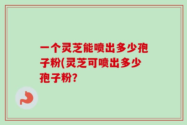 一个灵芝能喷出多少孢子粉(灵芝可喷出多少孢子粉？