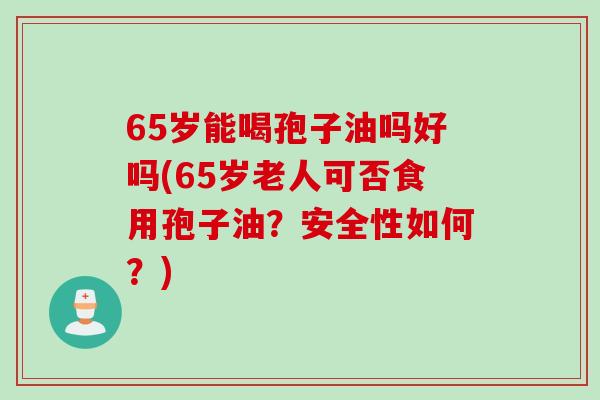 65岁能喝孢子油吗好吗(65岁老人可否食用孢子油?安全性如何?) 65岁能喝孢子油吗好吗(65岁老人可否食用孢子油?安全性如何?)