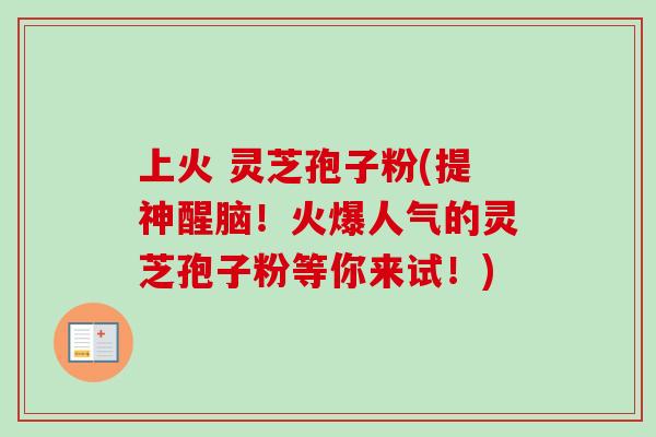 上火 灵芝孢子粉(提神醒脑！火爆人气的灵芝孢子粉等你来试！)