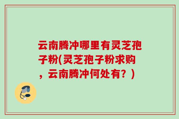 云南腾冲哪里有灵芝孢子粉(灵芝孢子粉求购，云南腾冲何处有？)