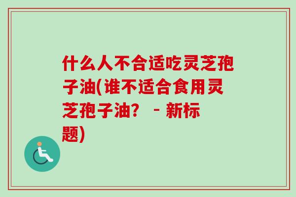 什么人不合适吃灵芝孢子油(谁不适合食用灵芝孢子油? - 新标题) 什么人不合适吃灵芝孢子油(谁不适合食用灵芝孢子油? - 新标题)