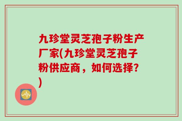 九珍堂灵芝孢子粉生产厂家(九珍堂灵芝孢子粉供应商，如何选择？)