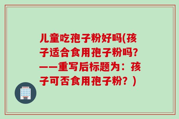 儿童吃孢子粉好吗(孩子适合食用孢子粉吗？——重写后标题为：孩子可否食用孢子粉？)