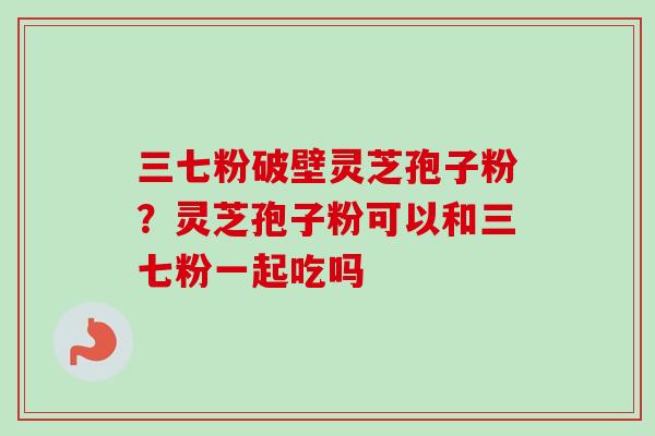 三七粉破壁灵芝孢子粉？灵芝孢子粉可以和三七粉一起吃吗