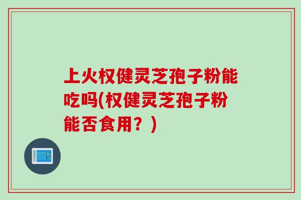 上火权健灵芝孢子粉能吃吗(权健灵芝孢子粉能否食用？)