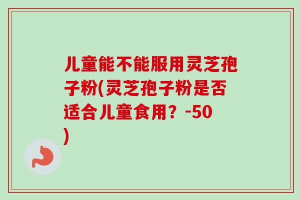 儿童能不能服用灵芝孢子粉(灵芝孢子粉是否适合儿童食用？-50)