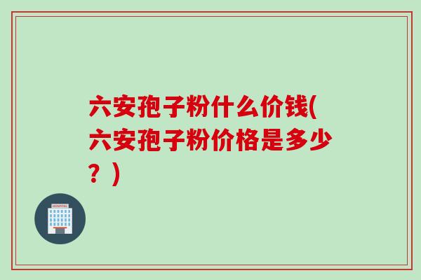 六安孢子粉什么价钱(六安孢子粉价格是多少？)