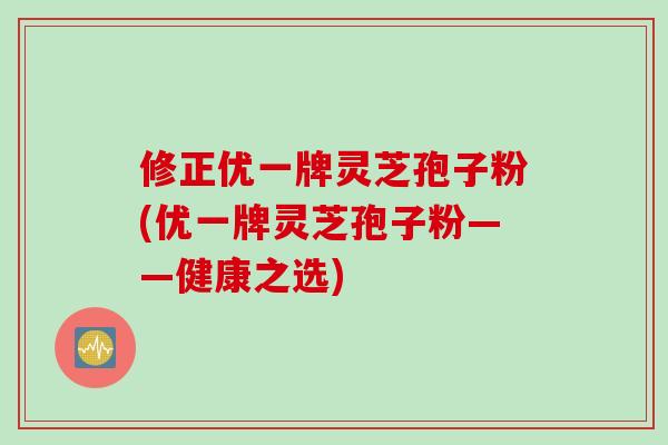 修正优一牌灵芝孢子粉(优一牌灵芝孢子粉——健康之选)