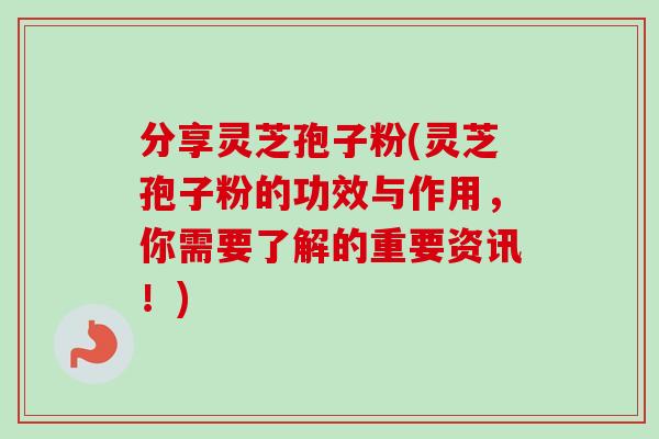 分享灵芝孢子粉(灵芝孢子粉的功效与作用，你需要了解的重要资讯！)