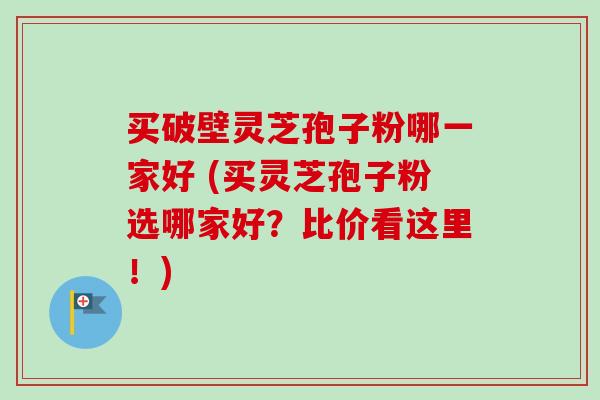 买破壁灵芝孢子粉哪一家好 (买灵芝孢子粉选哪家好？比价看这里！)