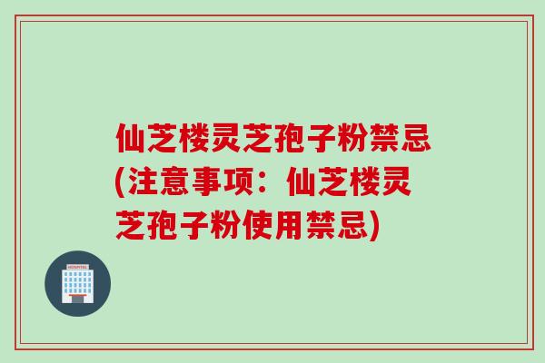 仙芝楼灵芝孢子粉禁忌(注意事项：仙芝楼灵芝孢子粉使用禁忌)