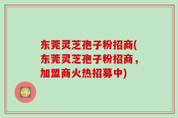 东莞灵芝孢子粉招商(东莞灵芝孢子粉招商，加盟商火热招募中)