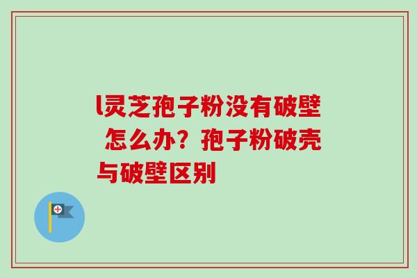 l灵芝孢子粉没有破壁 怎么办？孢子粉破壳与破壁区别