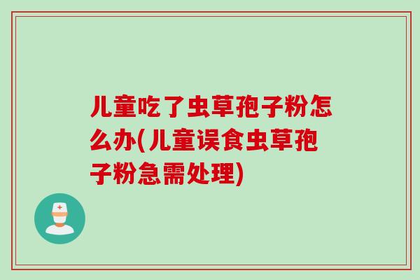 儿童吃了虫草孢子粉怎么办(儿童误食虫草孢子粉急需处理)
