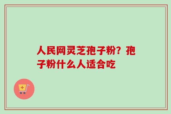 人民网灵芝孢子粉？孢子粉什么人适合吃