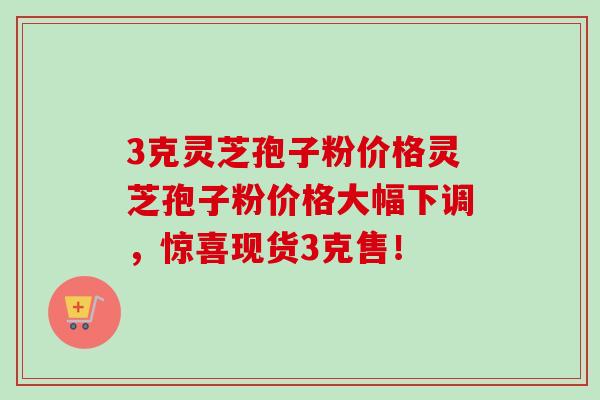 3克灵芝孢子粉价格灵芝孢子粉价格大幅下调，惊喜现货3克售！