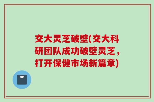 交大灵芝破壁(交大科研团队成功破壁灵芝，打开保健市场新篇章)