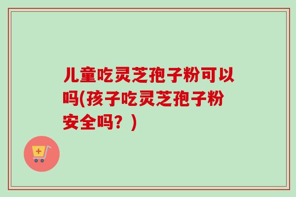 儿童吃灵芝孢子粉可以吗(孩子吃灵芝孢子粉安全吗？)