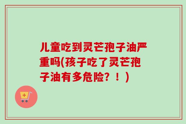 儿童吃到灵芒孢子油严重吗(孩子吃了灵芒孢子油有多危险？！)