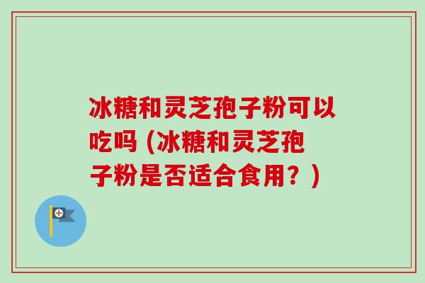 冰糖和灵芝孢子粉可以吃吗 (冰糖和灵芝孢子粉是否适合食用？)