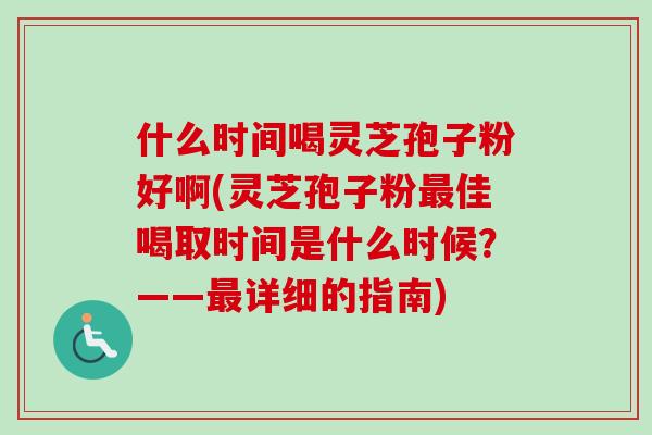什么时间喝灵芝孢子粉好啊(灵芝孢子粉最佳喝取时间是什么时候？——最详细的指南)