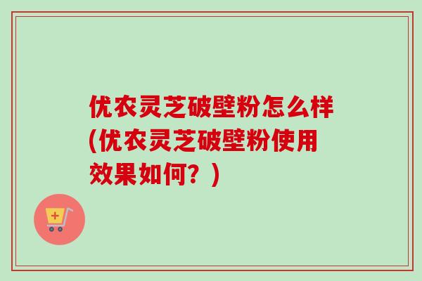 优农灵芝破壁粉怎么样(优农灵芝破壁粉使用效果如何？)