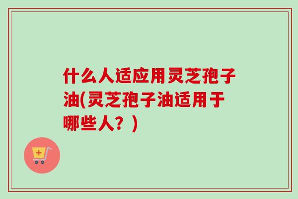 什么人适应用灵芝孢子油(灵芝孢子油适用于哪些人？)