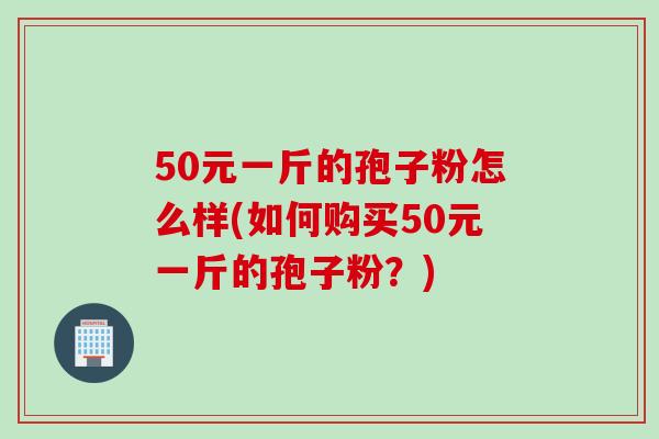 50元一斤的孢子粉怎么样(如何购买50元一斤的孢子粉？)