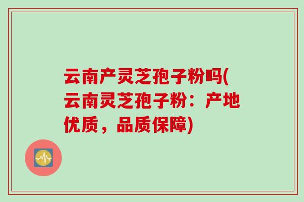 云南产灵芝孢子粉吗(云南灵芝孢子粉：产地优质，品质保障)