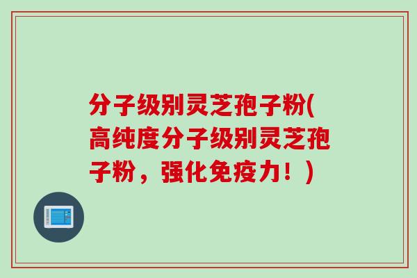 分子级别灵芝孢子粉(高纯度分子级别灵芝孢子粉，强化免疫力！)