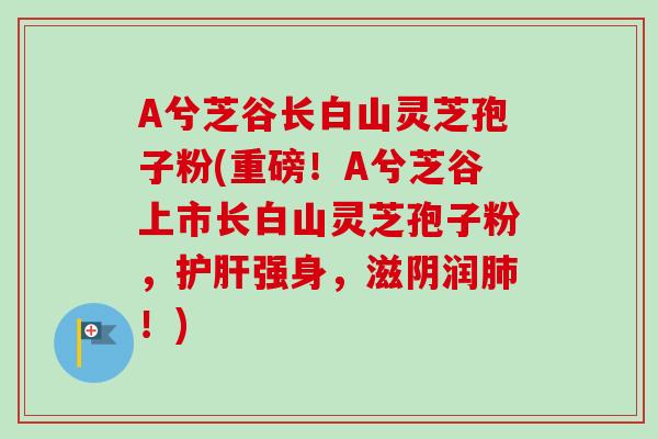 A兮芝谷长白山灵芝孢子粉(重磅！A兮芝谷上市长白山灵芝孢子粉，护肝强身，滋阴润肺！)