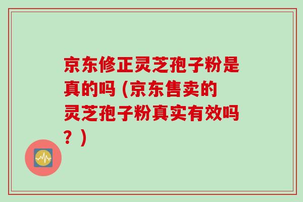 京东修正灵芝孢子粉是真的吗 (京东售卖的灵芝孢子粉真实有效吗？)