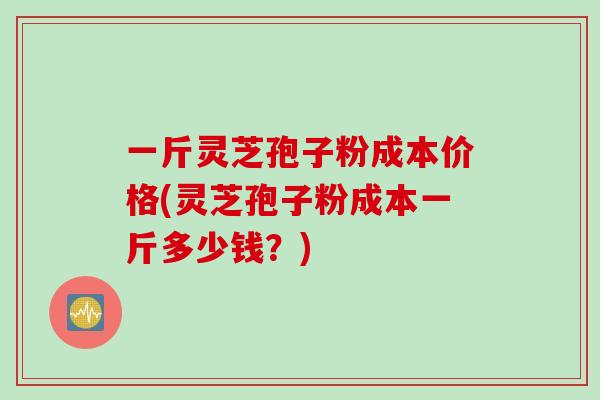 一斤灵芝孢子粉成本价格(灵芝孢子粉成本一斤多少钱？)