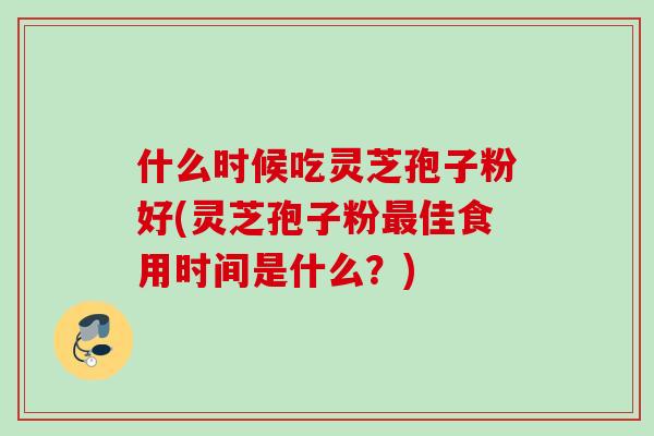 什么时候吃灵芝孢子粉好(灵芝孢子粉最佳食用时间是什么？)