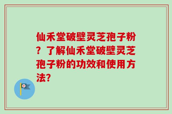 仙禾堂破壁灵芝孢子粉？了解仙禾堂破壁灵芝孢子粉的功效和使用方法？