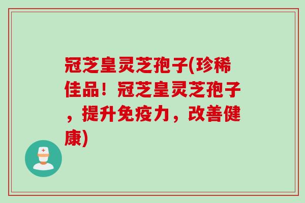 冠芝皇灵芝孢子(珍稀佳品！冠芝皇灵芝孢子，提升免疫力，改善健康)