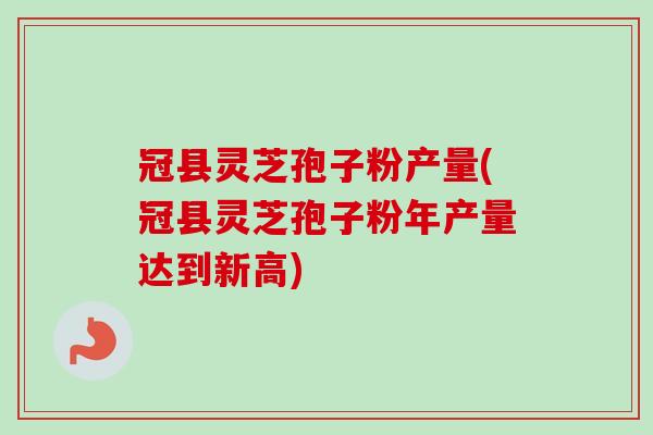 冠县灵芝孢子粉产量(冠县灵芝孢子粉年产量达到新高)